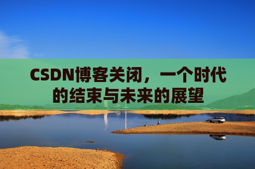 CSDN博客关闭,一个时代的结束与未来的展望 CSDN博客关闭,一个时代的结束与未来的展望